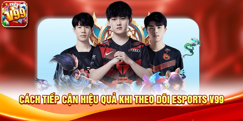 Cách tiếp cận hiệu quả khi theo dõi Esports V99